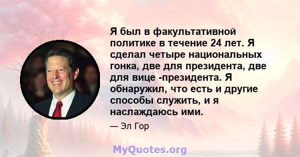 Я был в факультативной политике в течение 24 лет. Я сделал четыре национальных гонка, две для президента, две для вице -президента. Я обнаружил, что есть и другие способы служить, и я наслаждаюсь ими.