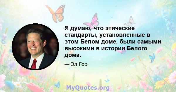 Я думаю, что этические стандарты, установленные в этом Белом доме, были самыми высокими в истории Белого дома.