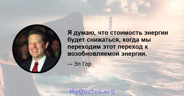 Я думаю, что стоимость энергии будет снижаться, когда мы переходим этот переход к возобновляемой энергии.