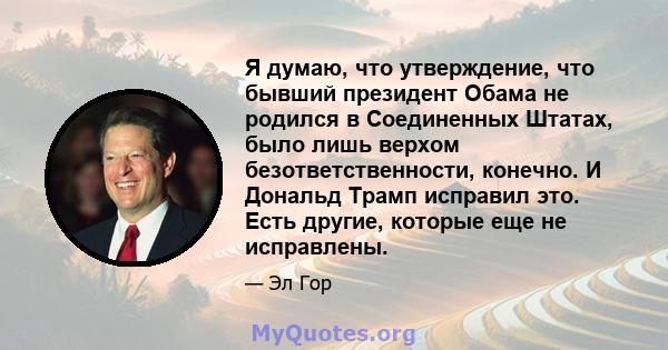 Я думаю, что утверждение, что бывший президент Обама не родился в Соединенных Штатах, было лишь верхом безответственности, конечно. И Дональд Трамп исправил это. Есть другие, которые еще не исправлены.