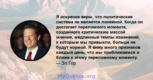 Я искренне верю, что политическая система не является линейной. Когда он достигает переломного момента, созданного критическим массой мнения, медленные темпы изменений, к которым мы привыкли, больше не будут нормой. Я