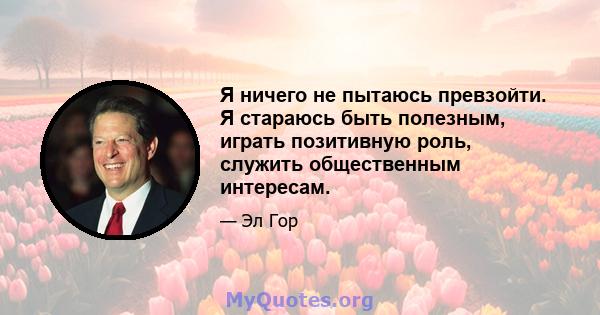 Я ничего не пытаюсь превзойти. Я стараюсь быть полезным, играть позитивную роль, служить общественным интересам.