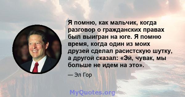 Я помню, как мальчик, когда разговор о гражданских правах был выигран на юге. Я помню время, когда один из моих друзей сделал расистскую шутку, а другой сказал: «Эй, чувак, мы больше не идем на это».