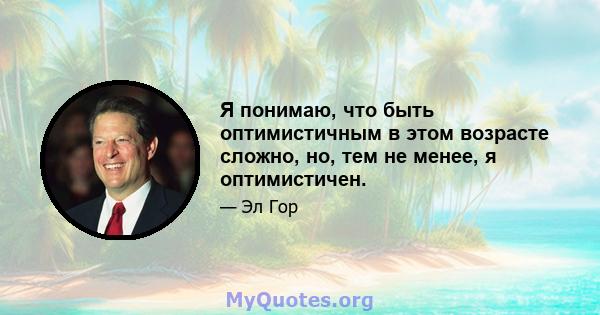 Я понимаю, что быть оптимистичным в этом возрасте сложно, но, тем не менее, я оптимистичен.