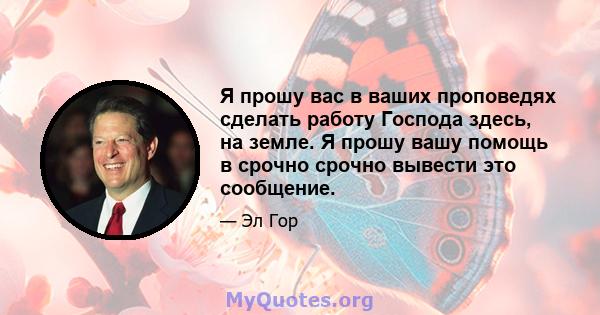 Я прошу вас в ваших проповедях сделать работу Господа здесь, на земле. Я прошу вашу помощь в срочно срочно вывести это сообщение.