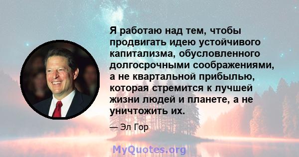 Я работаю над тем, чтобы продвигать идею устойчивого капитализма, обусловленного долгосрочными соображениями, а не квартальной прибылью, которая стремится к лучшей жизни людей и планете, а не уничтожить их.