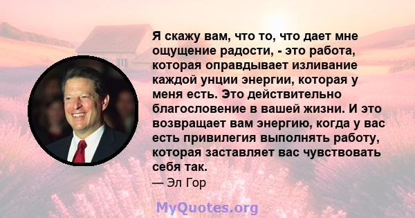 Я скажу вам, что то, что дает мне ощущение радости, - это работа, которая оправдывает изливание каждой унции энергии, которая у меня есть. Это действительно благословение в вашей жизни. И это возвращает вам энергию,