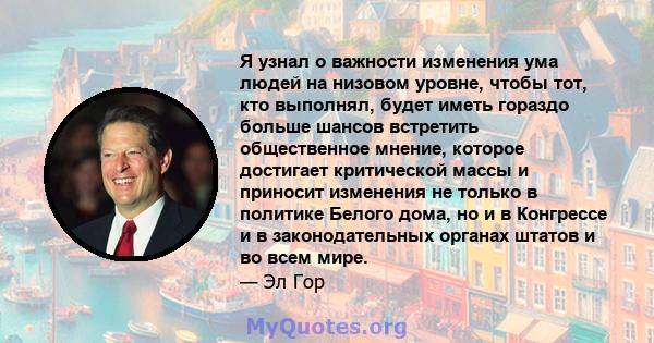 Я узнал о важности изменения ума людей на низовом уровне, чтобы тот, кто выполнял, будет иметь гораздо больше шансов встретить общественное мнение, которое достигает критической массы и приносит изменения не только в