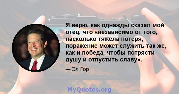 Я верю, как однажды сказал мой отец, что «независимо от того, насколько тяжела потеря, поражение может служить так же, как и победа, чтобы потрясти душу и отпустить славу».