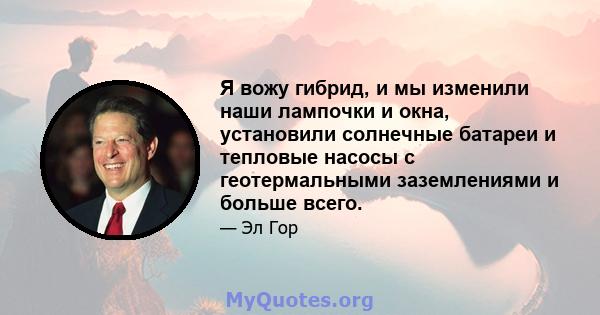 Я вожу гибрид, и мы изменили наши лампочки и окна, установили солнечные батареи и тепловые насосы с геотермальными заземлениями и больше всего.