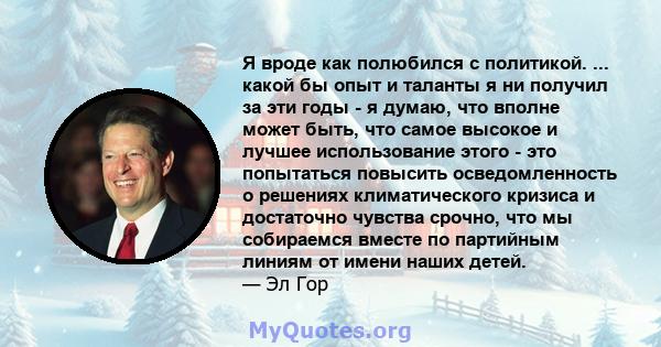 Я вроде как полюбился с политикой. ... какой бы опыт и таланты я ни получил за эти годы - я думаю, что вполне может быть, что самое высокое и лучшее использование этого - это попытаться повысить осведомленность о