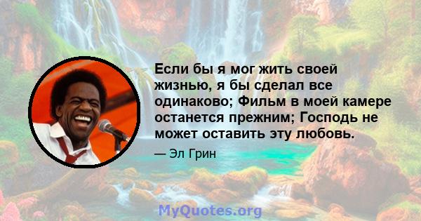 Если бы я мог жить своей жизнью, я бы сделал все одинаково; Фильм в моей камере останется прежним; Господь не может оставить эту любовь.