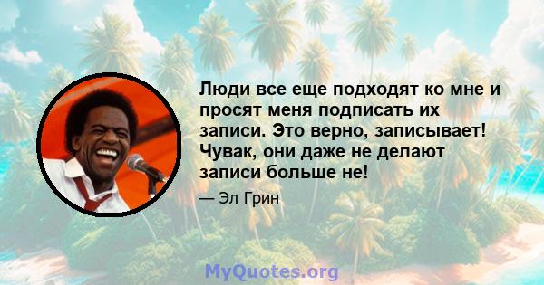 Люди все еще подходят ко мне и просят меня подписать их записи. Это верно, записывает! Чувак, они даже не делают записи больше не!