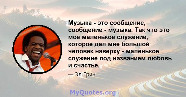 Музыка - это сообщение, сообщение - музыка. Так что это мое маленькое служение, которое дал мне большой человек наверху - маленькое служение под названием любовь и счастье.