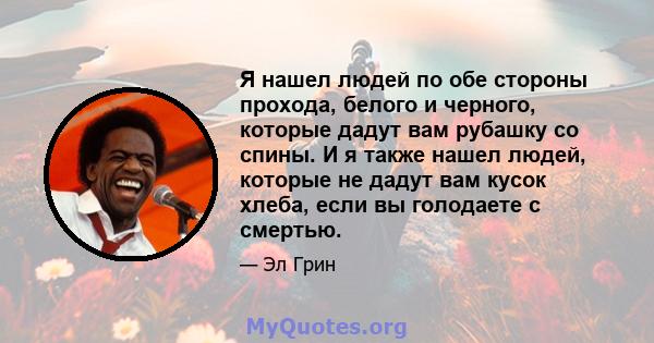 Я нашел людей по обе стороны прохода, белого и черного, которые дадут вам рубашку со спины. И я также нашел людей, которые не дадут вам кусок хлеба, если вы голодаете с смертью.