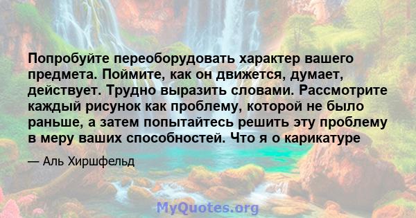 Попробуйте переоборудовать характер вашего предмета. Поймите, как он движется, думает, действует. Трудно выразить словами. Рассмотрите каждый рисунок как проблему, которой не было раньше, а затем попытайтесь решить эту