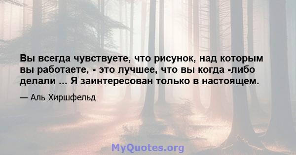 Вы всегда чувствуете, что рисунок, над которым вы работаете, - это лучшее, что вы когда -либо делали ... Я заинтересован только в настоящем.