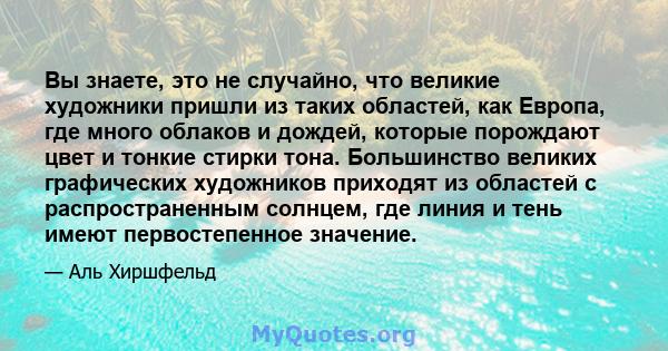 Вы знаете, это не случайно, что великие художники пришли из таких областей, как Европа, где много облаков и дождей, которые порождают цвет и тонкие стирки тона. Большинство великих графических художников приходят из