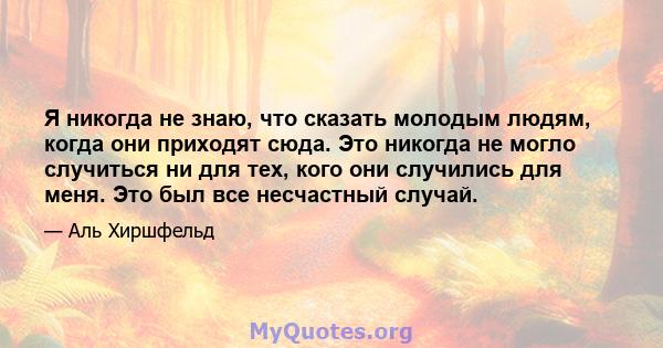 Я никогда не знаю, что сказать молодым людям, когда они приходят сюда. Это никогда не могло случиться ни для тех, кого они случились для меня. Это был все несчастный случай.