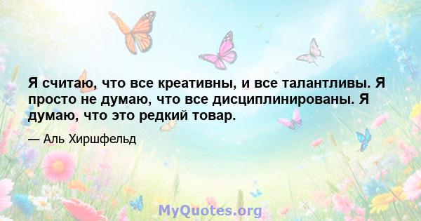 Я считаю, что все креативны, и все талантливы. Я просто не думаю, что все дисциплинированы. Я думаю, что это редкий товар.