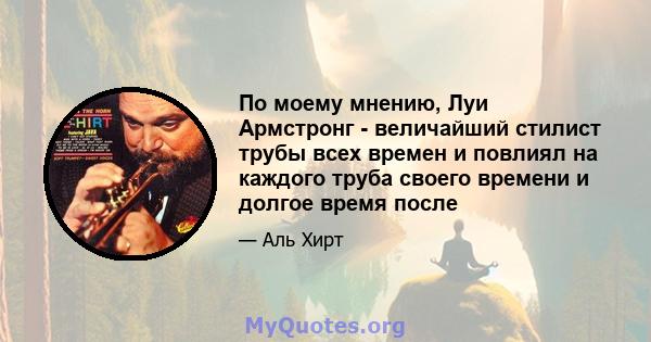 По моему мнению, Луи Армстронг - величайший стилист трубы всех времен и повлиял на каждого труба своего времени и долгое время после