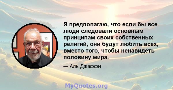 Я предполагаю, что если бы все люди следовали основным принципам своих собственных религий, они будут любить всех, вместо того, чтобы ненавидеть половину мира.