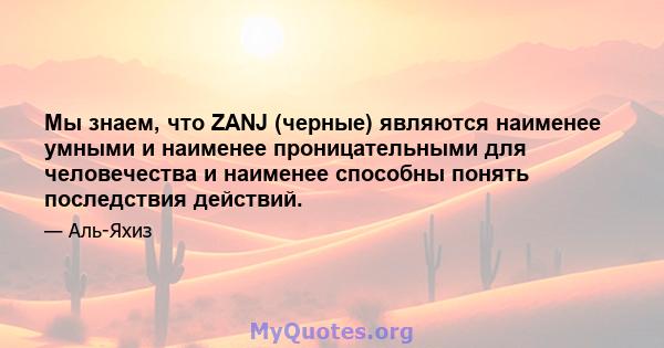 Мы знаем, что ZANJ (черные) являются наименее умными и наименее проницательными для человечества и наименее способны понять последствия действий.