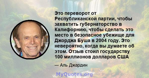 Это переворот от Республиканской партии, чтобы захватить губернаторство в Калифорнию, чтобы сделать это место в безопасное убежище для Джорджа Буша в 2004 году. Это невероятно, когда вы думаете об этом. Отзыв стоил