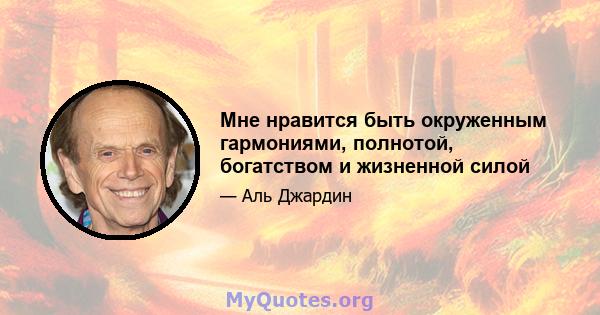 Мне нравится быть окруженным гармониями, полнотой, богатством и жизненной силой