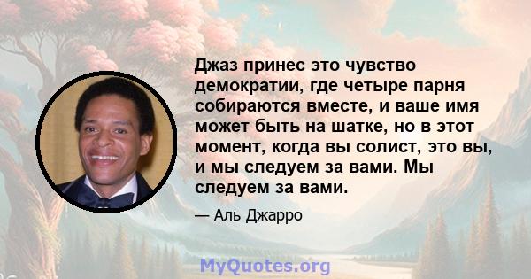 Джаз принес это чувство демократии, где четыре парня собираются вместе, и ваше имя может быть на шатке, но в этот момент, когда вы солист, это вы, и мы следуем за вами. Мы следуем за вами.