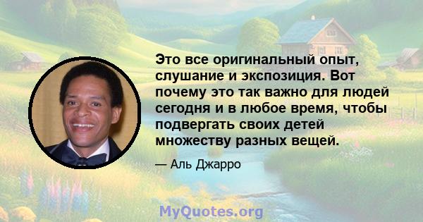 Это все оригинальный опыт, слушание и экспозиция. Вот почему это так важно для людей сегодня и в любое время, чтобы подвергать своих детей множеству разных вещей.