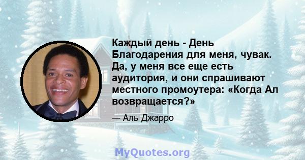 Каждый день - День Благодарения для меня, чувак. Да, у меня все еще есть аудитория, и они спрашивают местного промоутера: «Когда Ал возвращается?»