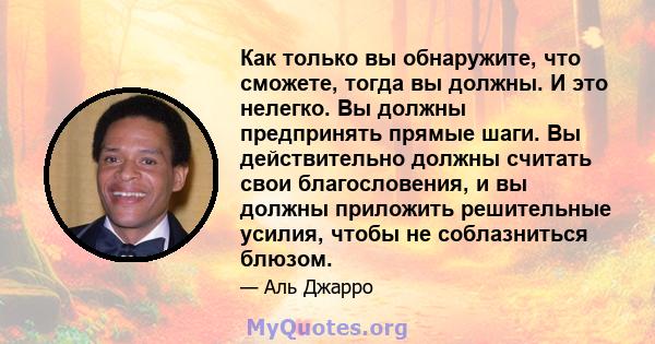 Как только вы обнаружите, что сможете, тогда вы должны. И это нелегко. Вы должны предпринять прямые шаги. Вы действительно должны считать свои благословения, и вы должны приложить решительные усилия, чтобы не