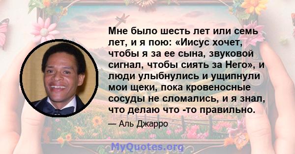 Мне было шесть лет или семь лет, и я пою: «Иисус хочет, чтобы я за ее сына, звуковой сигнал, чтобы сиять за Него», и люди улыбнулись и ущипнули мои щеки, пока кровеносные сосуды не сломались, и я знал, что делаю что -то 