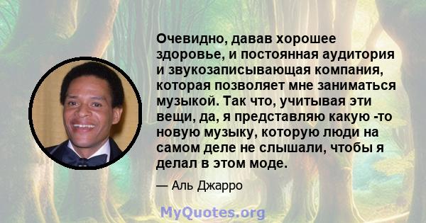 Очевидно, давав хорошее здоровье, и постоянная аудитория и звукозаписывающая компания, которая позволяет мне заниматься музыкой. Так что, учитывая эти вещи, да, я представляю какую -то новую музыку, которую люди на