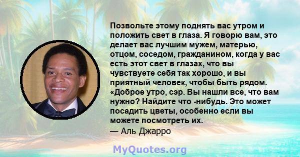 Позвольте этому поднять вас утром и положить свет в глаза. Я говорю вам, это делает вас лучшим мужем, матерью, отцом, соседом, гражданином, когда у вас есть этот свет в глазах, что вы чувствуете себя так хорошо, и вы