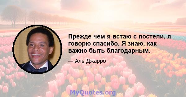 Прежде чем я встаю с постели, я говорю спасибо. Я знаю, как важно быть благодарным.