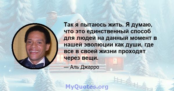 Так я пытаюсь жить. Я думаю, что это единственный способ для людей на данный момент в нашей эволюции как души, где все в своей жизни проходят через вещи.