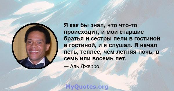 Я как бы знал, что что-то происходит, и мои старшие братья и сестры пели в гостиной в гостиной, и я слушал. Я начал петь, теплее, чем летняя ночь, в семь или восемь лет.