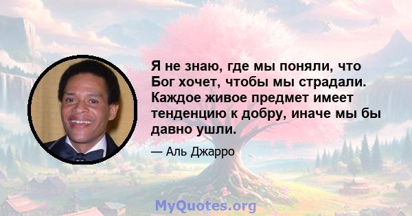 Я не знаю, где мы поняли, что Бог хочет, чтобы мы страдали. Каждое живое предмет имеет тенденцию к добру, иначе мы бы давно ушли.