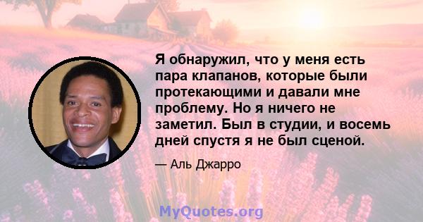 Я обнаружил, что у меня есть пара клапанов, которые были протекающими и давали мне проблему. Но я ничего не заметил. Был в студии, и восемь дней спустя я не был сценой.