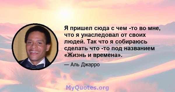 Я пришел сюда с чем -то во мне, что я унаследовал от своих людей. Так что я собираюсь сделать что -то под названием «Жизнь и времена».