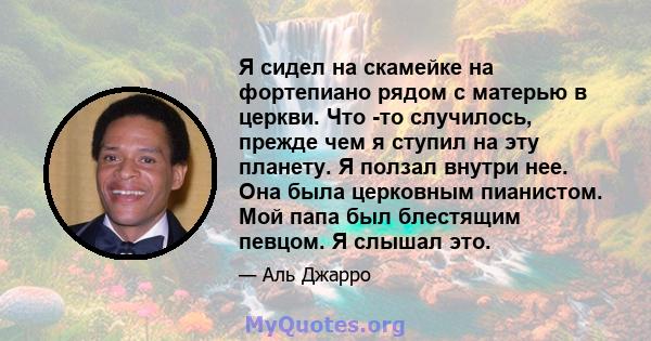 Я сидел на скамейке на фортепиано рядом с матерью в церкви. Что -то случилось, прежде чем я ступил на эту планету. Я ползал внутри нее. Она была церковным пианистом. Мой папа был блестящим певцом. Я слышал это.