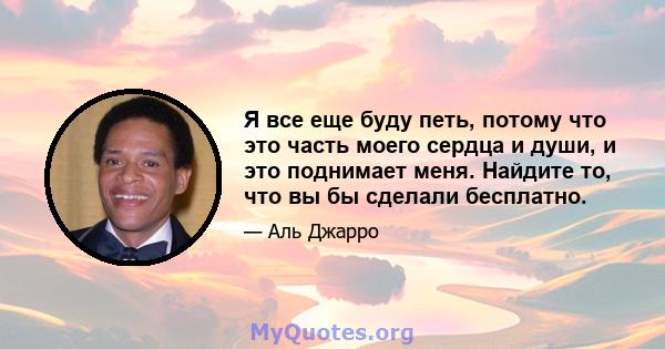 Я все еще буду петь, потому что это часть моего сердца и души, и это поднимает меня. Найдите то, что вы бы сделали бесплатно.