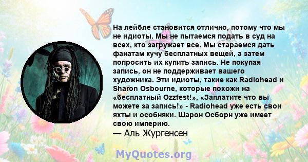 На лейбле становится отлично, потому что мы не идиоты. Мы не пытаемся подать в суд на всех, кто загружает все. Мы стараемся дать фанатам кучу бесплатных вещей, а затем попросить их купить запись. Не покупая запись, он