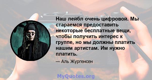 Наш лейбл очень цифровой. Мы стараемся предоставить некоторые бесплатные вещи, чтобы получить интерес к группе, но мы должны платить нашим артистам. Им нужно платить.