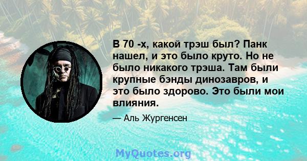 В 70 -х, какой трэш был? Панк нашел, и это было круто. Но не было никакого трэша. Там были крупные бэнды динозавров, и это было здорово. Это были мои влияния.