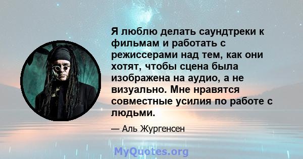 Я люблю делать саундтреки к фильмам и работать с режиссерами над тем, как они хотят, чтобы сцена была изображена на аудио, а не визуально. Мне нравятся совместные усилия по работе с людьми.