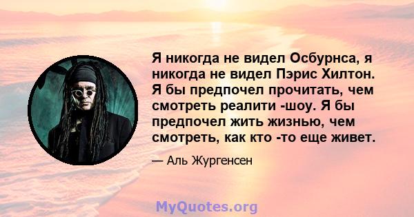 Я никогда не видел Осбурнса, я никогда не видел Пэрис Хилтон. Я бы предпочел прочитать, чем смотреть реалити -шоу. Я бы предпочел жить жизнью, чем смотреть, как кто -то еще живет.