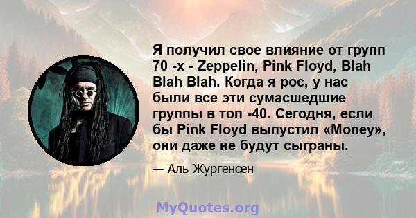 Я получил свое влияние от групп 70 -х - Zeppelin, Pink Floyd, Blah Blah Blah. Когда я рос, у нас были все эти сумасшедшие группы в топ -40. Сегодня, если бы Pink Floyd выпустил «Money», они даже не будут сыграны.